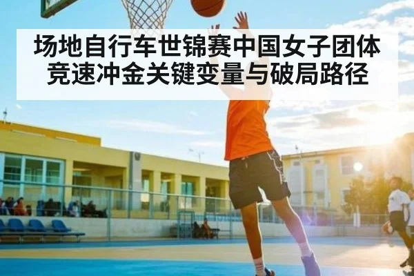 场地自行车世锦赛中国女子团体竞速冲金关键变量与破局路径